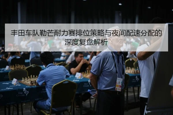 丰田车队勒芒耐力赛排位策略与夜间配速分配的深度复盘解析